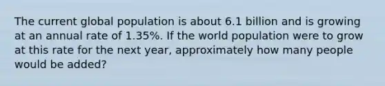 The current global population is about 6.1 billion and is growing at an annual rate of 1.35%. If the world population were to grow at this rate for the next year, approximately how many people would be added?