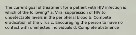 The current goal of treatment for a patient with HIV infection is which of the following? a. Viral suppression of HIV to undetectable levels in the peripheral blood b. Compete eradication of the virus c. Encouraging the person to have no contact with uninfected individuals d. Complete abstinence