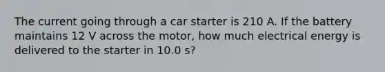 The current going through a car starter is 210 A. If the battery maintains 12 V across the motor, how much electrical energy is delivered to the starter in 10.0 s?