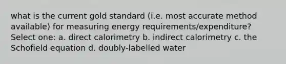 what is the current gold standard (i.e. most accurate method available) for measuring energy requirements/expenditure? Select one: a. direct calorimetry b. indirect calorimetry c. the Schofield equation d. doubly-labelled water