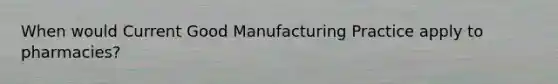 When would Current Good Manufacturing Practice apply to pharmacies?