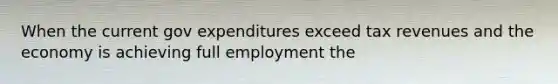 When the current gov expenditures exceed tax revenues and the economy is achieving full employment the