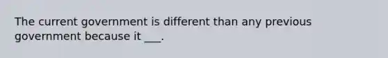 The current government is different than any previous government because it ___.