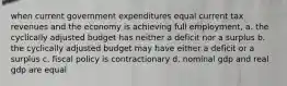 when current government expenditures equal current tax revenues and the economy is achieving full employment, a. the cyclically adjusted budget has neither a deficit nor a surplus b. the cyclically adjusted budget may have either a deficit or a surplus c. fiscal policy is contractionary d. nominal gdp and real gdp are equal