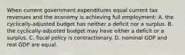 When current government expenditures equal current tax revenues and the economy is achieving full employment: A. the cyclically-adjusted budget has neither a deficit nor a surplus. B. the cyclically-adjusted budget may have either a deficit or a surplus. C. fiscal policy is contractionary. D. nominal GDP and real GDP are equal.