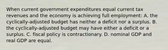 When current government expenditures equal current tax revenues and the economy is achieving full employment: A. the cyclically-adjusted budget has neither a deficit nor a surplus. B. the cyclically-adjusted budget may have either a deficit or a surplus. C. <a href='https://www.questionai.com/knowledge/kPTgdbKdvz-fiscal-policy' class='anchor-knowledge'>fiscal policy</a> is contractionary. D. nominal GDP and real GDP are equal.