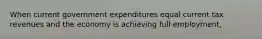 When current government expenditures equal current tax revenues and the economy is achieving full employment,