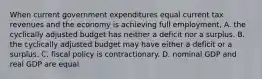 When current government expenditures equal current tax revenues and the economy is achieving full employment, A. the cyclically adjusted budget has neither a deficit nor a surplus. B. the cyclically adjusted budget may have either a deficit or a surplus. C. fiscal policy is contractionary. D. nominal GDP and real GDP are equal