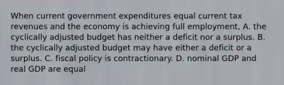 When current government expenditures equal current tax revenues and the economy is achieving full employment, A. the cyclically adjusted budget has neither a deficit nor a surplus. B. the cyclically adjusted budget may have either a deficit or a surplus. C. fiscal policy is contractionary. D. nominal GDP and real GDP are equal