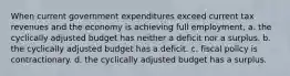 When current government expenditures exceed current tax revenues and the economy is achieving full employment, a. the cyclically adjusted budget has neither a deficit nor a surplus. b. the cyclically adjusted budget has a deficit. c. fiscal policy is contractionary. d. the cyclically adjusted budget has a surplus.