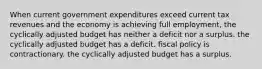 When current government expenditures exceed current tax revenues and the economy is achieving full employment, the cyclically adjusted budget has neither a deficit nor a surplus. the cyclically adjusted budget has a deficit. fiscal policy is contractionary. the cyclically adjusted budget has a surplus.