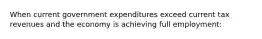 When current government expenditures exceed current tax revenues and the economy is achieving full employment: