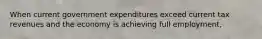 When current government expenditures exceed current tax revenues and the economy is achieving full employment,