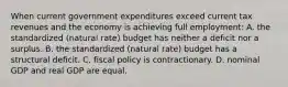 When current government expenditures exceed current tax revenues and the economy is achieving full employment: A. the standardized (natural rate) budget has neither a deficit nor a surplus. B. the standardized (natural rate) budget has a structural deficit. C. fiscal policy is contractionary. D. nominal GDP and real GDP are equal.