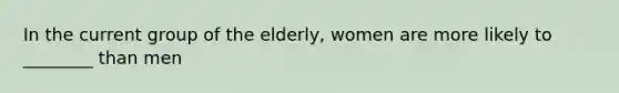 In the current group of the elderly, women are more likely to ________ than men