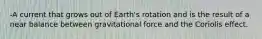 -A current that grows out of Earth's rotation and is the result of a near balance between gravitational force and the Coriolis effect.