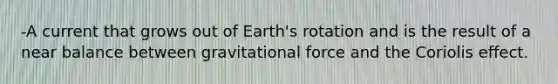 -A current that grows out of Earth's rotation and is the result of a near balance between gravitational force and the Coriolis effect.