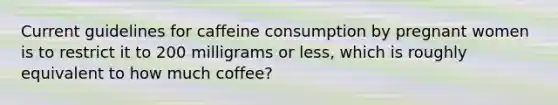 Current guidelines for caffeine consumption by pregnant women is to restrict it to 200 milligrams or less, which is roughly equivalent to how much coffee?