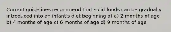 Current guidelines recommend that solid foods can be gradually introduced into an infant's diet beginning at a) 2 months of age b) 4 months of age c) 6 months of age d) 9 months of age