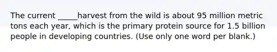 The current _____harvest from the wild is about 95 million metric tons each year, which is the primary protein source for 1.5 billion people in developing countries. (Use only one word per blank.)