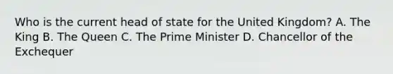 Who is the current head of state for the United Kingdom? A. The King B. The Queen C. The Prime Minister D. Chancellor of the Exchequer