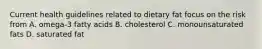 Current health guidelines related to dietary fat focus on the risk from A. omega-3 fatty acids B. cholesterol C. monounsaturated fats D. saturated fat