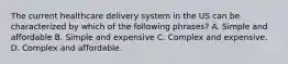 The current healthcare delivery system in the US can be characterized by which of the following phrases? A. Simple and affordable B. Simple and expensive C. Complex and expensive. D. Complex and affordable.