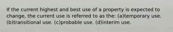 If the current highest and best use of a property is expected to change, the current use is referred to as the: (a)temporary use. (b)transitional use. (c)probable use. (d)interim use.