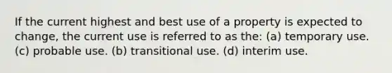 If the current highest and best use of a property is expected to change, the current use is referred to as the: (a) temporary use. (c) probable use. (b) transitional use. (d) interim use.