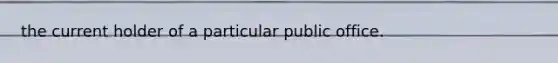 the current holder of a particular public office.