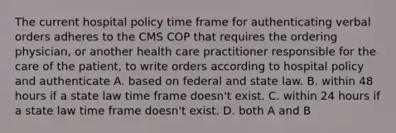 The current hospital policy time frame for authenticating verbal orders adheres to the CMS COP that requires the ordering physician, or another health care practitioner responsible for the care of the patient, to write orders according to hospital policy and authenticate A. based on federal and state law. B. within 48 hours if a state law time frame doesn't exist. C. within 24 hours if a state law time frame doesn't exist. D. both A and B