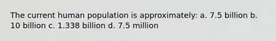 The current human population is approximately: a. 7.5 billion b. 10 billion c. 1.338 billion d. 7.5 million