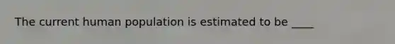 The current human population is estimated to be ____