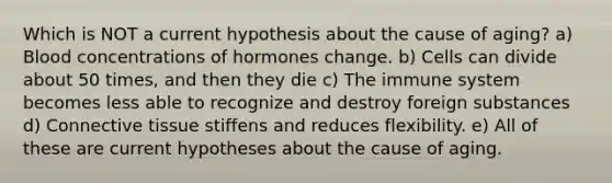 Which is NOT a current hypothesis about the cause of aging? a) Blood concentrations of hormones change. b) Cells can divide about 50 times, and then they die c) The immune system becomes less able to recognize and destroy foreign substances d) Connective tissue stiffens and reduces flexibility. e) All of these are current hypotheses about the cause of aging.