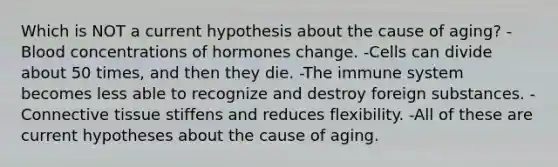 Which is NOT a current hypothesis about the cause of aging? -Blood concentrations of hormones change. -Cells can divide about 50 times, and then they die. -The immune system becomes less able to recognize and destroy foreign substances. -Connective tissue stiffens and reduces flexibility. -All of these are current hypotheses about the cause of aging.