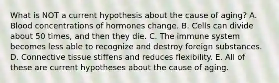 What is NOT a current hypothesis about the cause of aging? A. Blood concentrations of hormones change. B. Cells can divide about 50 times, and then they die. C. The immune system becomes less able to recognize and destroy foreign substances. D. Connective tissue stiffens and reduces flexibility. E. All of these are current hypotheses about the cause of aging.