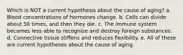 Which is NOT a current hypothesis about the cause of aging? a. Blood concentrations of hormones change. b. Cells can divide about 50 times, and then they die. c. The immune system becomes less able to recognize and destroy foreign substances. d. Connective tissue stiffens and reduces flexibility. e. All of these are current hypotheses about the cause of aging.