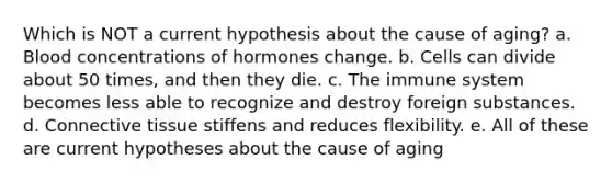 Which is NOT a current hypothesis about the cause of aging? a. Blood concentrations of hormones change. b. Cells can divide about 50 times, and then they die. c. The immune system becomes less able to recognize and destroy foreign substances. d. Connective tissue stiffens and reduces flexibility. e. All of these are current hypotheses about the cause of aging