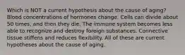 Which is NOT a current hypothesis about the cause of aging? Blood concentrations of hormones change. Cells can divide about 50 times, and then they die. The immune system becomes less able to recognize and destroy foreign substances. Connective tissue stiffens and reduces flexibility. All of these are current hypotheses about the cause of aging.