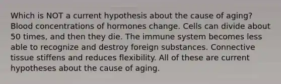 Which is NOT a current hypothesis about the cause of aging? Blood concentrations of hormones change. Cells can divide about 50 times, and then they die. The immune system becomes less able to recognize and destroy foreign substances. Connective tissue stiffens and reduces flexibility. All of these are current hypotheses about the cause of aging.