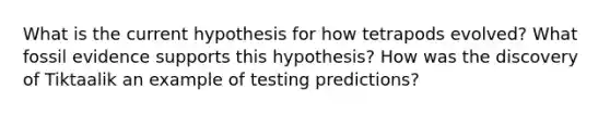 What is the current hypothesis for how tetrapods evolved? What fossil evidence supports this hypothesis? How was the discovery of Tiktaalik an example of testing predictions?