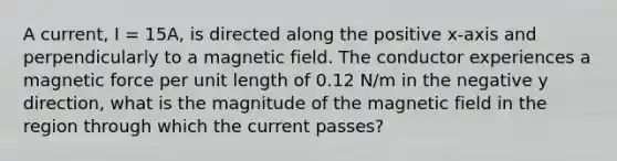 A current, I = 15A, is directed along the positive x-axis and perpendicularly to a magnetic field. The conductor experiences a magnetic force per unit length of 0.12 N/m in the negative y direction, what is the magnitude of the magnetic field in the region through which the current passes?