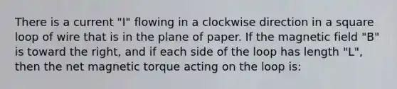 There is a current "I" flowing in a clockwise direction in a square loop of wire that is in the plane of paper. If the magnetic field "B" is toward the right, and if each side of the loop has length "L", then the net magnetic torque acting on the loop is: