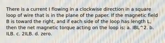 There is a current I flowing in a clockwise direction in a square loop of wire that is in the plane of the paper. If the magnetic field B is toward the right, and if each side of the loop has length L, then the net magnetic torque acting on the loop is: a. IBL^2. b. ILB. c. 2ILB. d. zero.