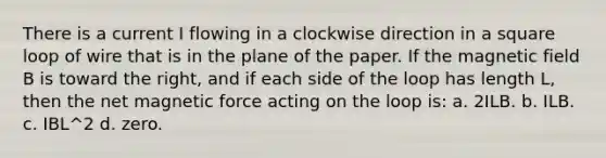 There is a current I flowing in a clockwise direction in a square loop of wire that is in the plane of the paper. If the magnetic field B is toward the right, and if each side of the loop has length L, then the net magnetic force acting on the loop is: a. 2ILB. b. ILB. c. IBL^2 d. zero.