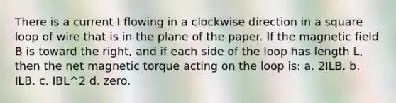 There is a current I flowing in a clockwise direction in a square loop of wire that is in the plane of the paper. If the magnetic field B is toward the right, and if each side of the loop has length L, then the net magnetic torque acting on the loop is: a. 2ILB. b. ILB. c. IBL^2 d. zero.