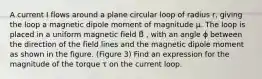 A current I flows around a plane circular loop of radius r, giving the loop a magnetic dipole moment of magnitude μ. The loop is placed in a uniform magnetic field B⃗ , with an angle ϕ between the direction of the field lines and the magnetic dipole moment as shown in the figure. (Figure 3) Find an expression for the magnitude of the torque τ on the current loop.