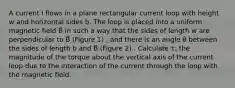 A current I flows in a plane rectangular current loop with height w and horizontal sides b. The loop is placed into a uniform magnetic field B⃗ in such a way that the sides of length w are perpendicular to B⃗ (Figure 1) , and there is an angle θ between the sides of length b and B⃗ (Figure 2) . Calculate τ, the magnitude of the torque about the vertical axis of the current loop due to the interaction of the current through the loop with the magnetic field.