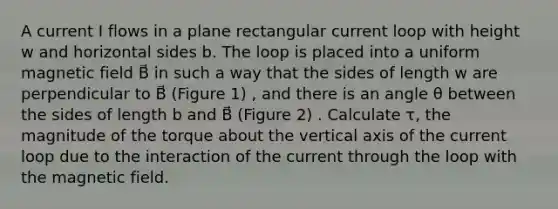 A current I flows in a plane rectangular current loop with height w and horizontal sides b. The loop is placed into a uniform magnetic field B⃗ in such a way that the sides of length w are perpendicular to B⃗ (Figure 1) , and there is an angle θ between the sides of length b and B⃗ (Figure 2) . Calculate τ, the magnitude of the torque about the vertical axis of the current loop due to the interaction of the current through the loop with the magnetic field.