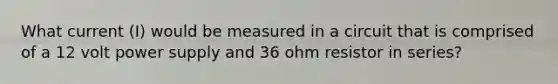 What current (I) would be measured in a circuit that is comprised of a 12 volt power supply and 36 ohm resistor in series?